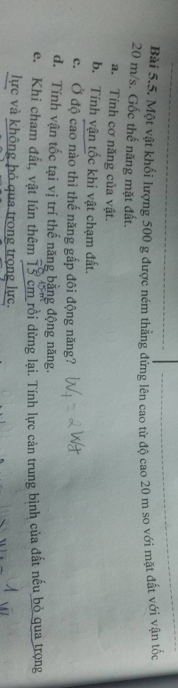 Một vật khối lượng 500 g được ném thẳng đứng lên cao từ độ cao 20 m so với mặt đất với vận tốc
20 m/s. Gốc thế năng mặt đất. 
a. Tính cơ năng của vật. 
b. Tính vận tốc khi vật chạm đất. 
c. Ở độ cao nào thì thế năng gấp đôi động năng? 
d. Tính vận tốc tại vị trí thế năng bằng động năng. 
e. Khi cham đất, vật lún thêm 13 cm rồi dừng lại. Tính lực cản trung bình của đất nếu bỏ qua trọng 
lực và không bỏ qua trong trọng lực.