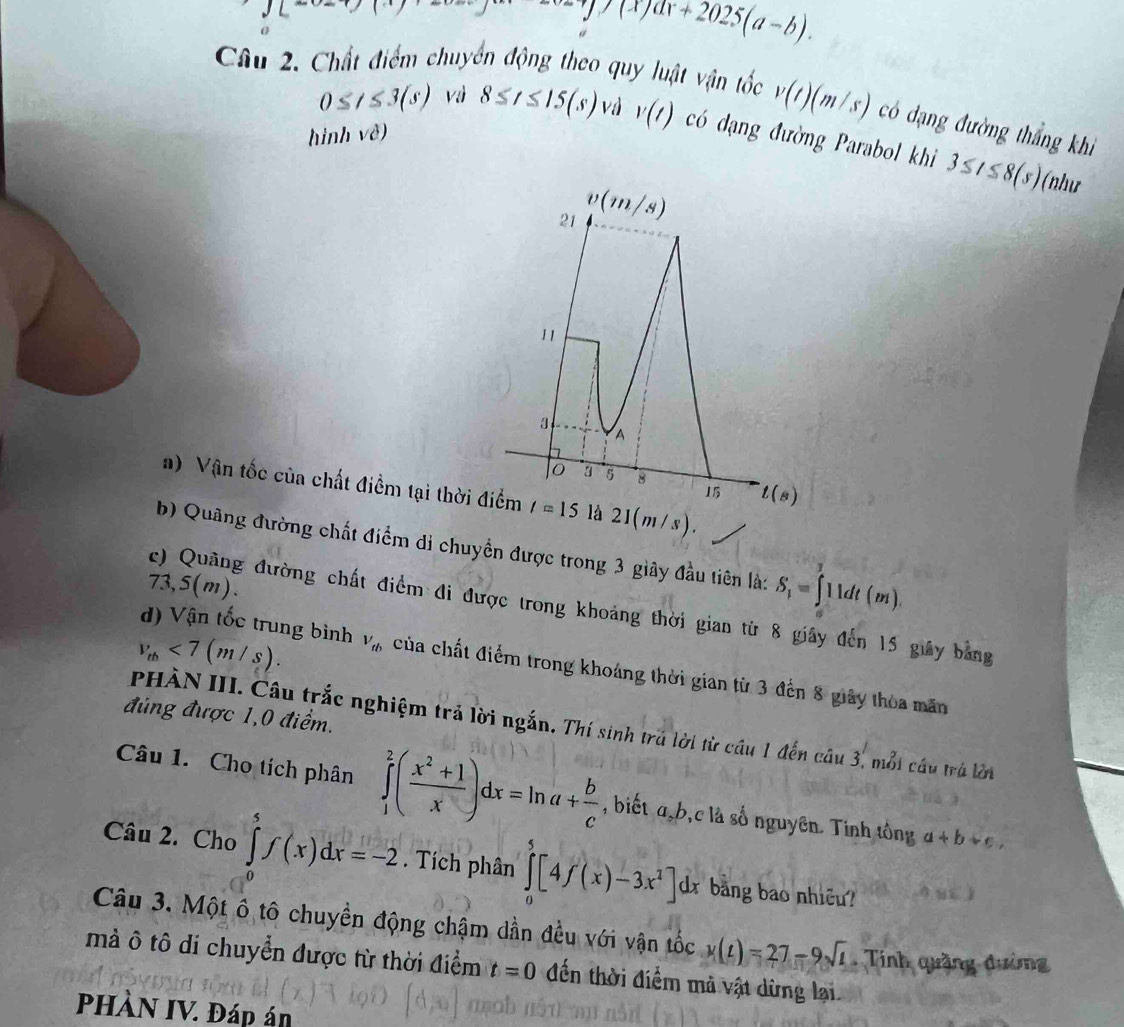 L^-
=y/(x)ax+2025(a-b).
Câu 2. Chất điểm chuyển động theo quy luật vận tốc v(t)(m/s) có dạng đường thắng khì
0≤ t≤ 3(s) vì 8≤ t≤ 15(s) vd v(t) có đạng đường Parabol khi 3≤ t≤ 8(s)
hinh vhat e)
(như
a) Vận tốc của chất điểm tại thời là 21(m/s)
b) Quâng đường chất điểm di chuyển được trong 3 giây đầu tiên là: S_1=∈tlimits _0^(311dt(m).
73,5(m).
c) Quảng đường chất điểm đi được trong khoảng thời gian từ 8 giây đến 15 giây bằng
d) Vận tốc trung bình
v_th)<7(m/s). V_tb của chất điểm trong khoáng thời gian từ 3 đến 8 giây thòa măn
đúng được 1,0 điểm.
PHÀN III. Câu trắc nghiệm trả lời ngắn. Thí sinh trú lời từ cầu 1 đến câu 3, mỗi câu trú lớn
Câu 1. Cho tích phân ∈tlimits _1^(2(frac x^2)+1x)dx=ln a+ b/c  , biết a,b,c là số nguyên. Tinh tông a+b+c,
Câu 2. Cho ∈tlimits _0^(5f(x)dx=-2. Tích phân ∈tlimits _0^5[4f(x)-3x^2)]d dx bảng bao nhiều?
Câu 3. Một ô tô chuyền động chậm dần đều với vận tốc x(t)=27-9sqrt(t) Tinh quặng đường
mà ô tô di chuyển được từ thời điểm t=0 đến thời điểm mả vật dừng lại.
PHÀN IV. Đáp án