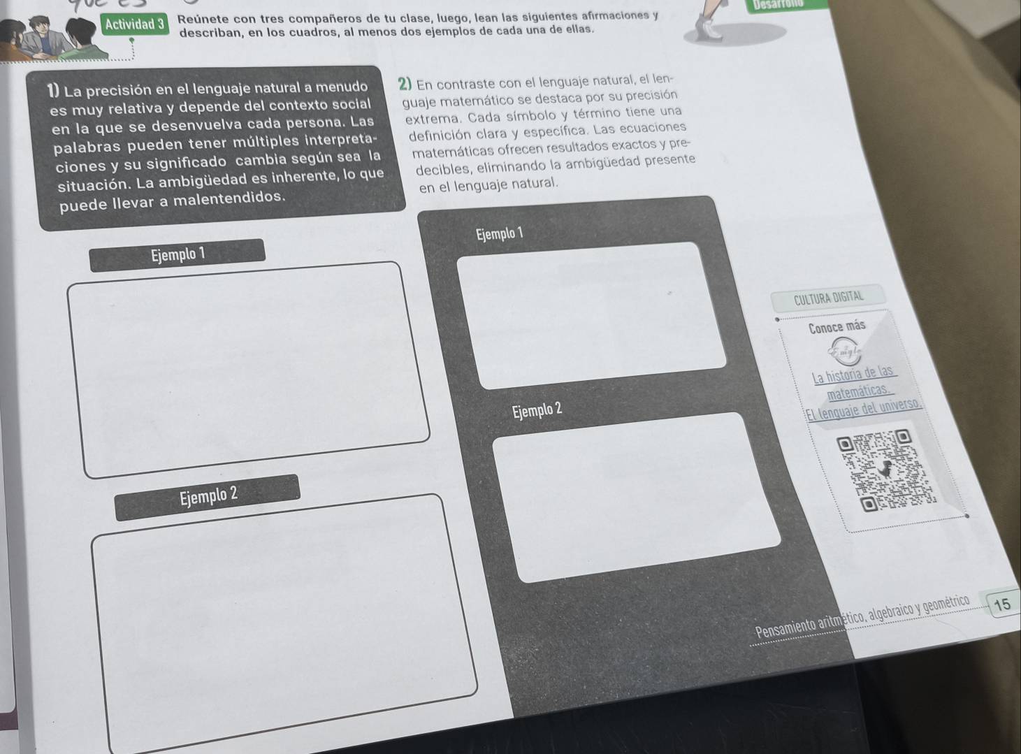 Actividad 3 Reúnete con tres compañeros de tu clase, luego, lean las siguientes afirmaciones y Desarron 
describan, en los cuadros, al menos dos ejemplos de cada una de ellas. 
1) La precisión en el lenguaje natural a menudo 2) En contraste con el lenguaje natural, el len- 
es muy relativa y depende del contexto social guaje matemático se destaca por su precisión 
en la que se desenvuelva cada persona. Las extrema. Cada símbolo y término tiene una 
palabras pueden tener múltiples interpreta- definición clara y específica. Las ecuaciones 
ciones y su significado cambia según sea la matemáticas ofrecen resultados exactos y pre- 
situación. La ambigüedad es inherente, lo que decibles, eliminando la ambigüedad presente 
puede Ilevar a malentendidos. en el lenguaje natural. 
Ejemplo 1 Ejemplo 1 
CULTURA DIGITAL 
Conoce más 
Ejemplo 2 La historia de las 
matemáticas. 
El lenquaje del universo. 
Ejemplo 2 
Pensamiento aritmético, algebraico y geométrico 15