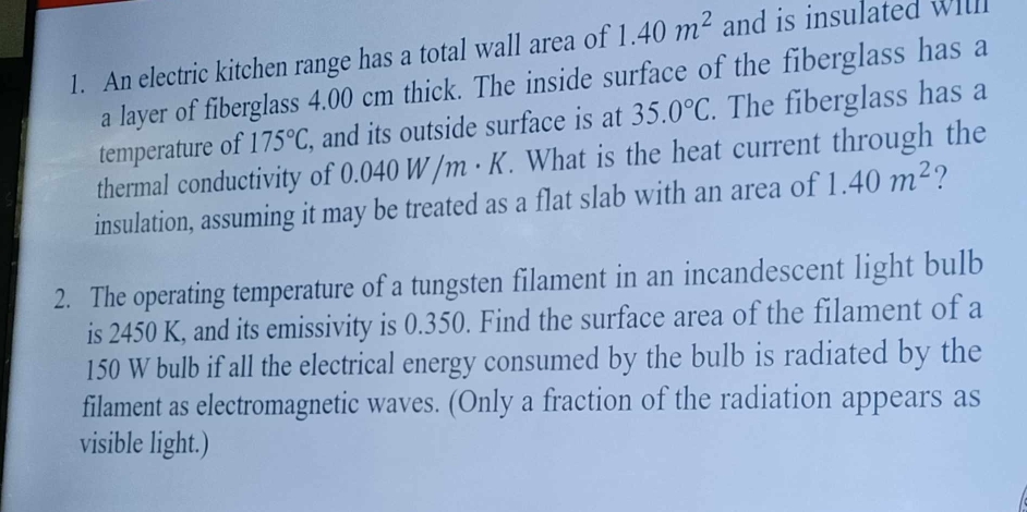 An electric kitchen range has a total wall area of 1.40m^2 and is insulated will 
a layer of fiberglass 4.00 cm thick. The inside surface of the fiberglass has a 
temperature of 175°C , and its outside surface is at 35.0°C. The fiberglass has a 
thermal conductivity of 0.040 W /m· k Y. What is the heat current through the 
insulation, assuming it may be treated as a flat slab with an area of 1.40m^2 ? 
2. The operating temperature of a tungsten filament in an incandescent light bulb 
is 2450 K, and its emissivity is 0.350. Find the surface area of the filament of a
150 W bulb if all the electrical energy consumed by the bulb is radiated by the 
filament as electromagnetic waves. (Only a fraction of the radiation appears as 
visible light.)