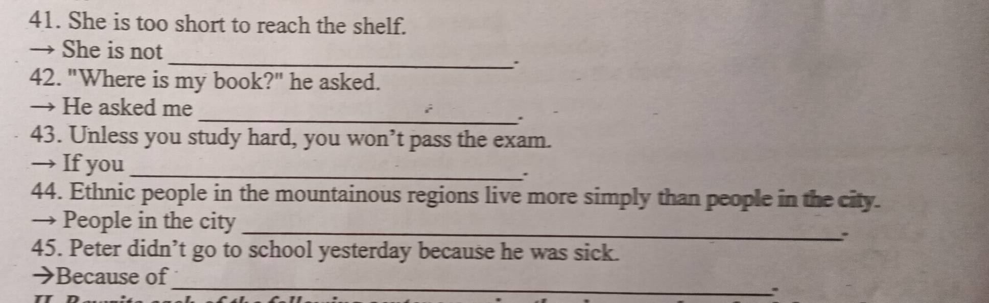 She is too short to reach the shelf. 
_ 
→ She is not 
、 
42. "Where is my book?" he asked. 
_ 
→ He asked me 
43. Unless you study hard, you won’t pass the exam. 
→ If you_ 
44. Ethnic people in the mountainous regions live more simply than people in the city. 
_ 
→ People in the city 
. 
45. Peter didn’t go to school yesterday because he was sick. 
_ 
→Because of