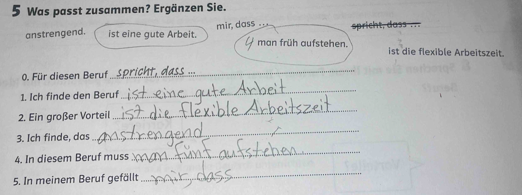 Was passt zusammen? Ergänzen Sie. 
anstrengend. ist eine gute Arbeit. mir, dass .. 
man früh aufstehen. 
ist die flexible Arbeitszeit. 
0. Für diesen Beruf 
_ 
1. Ich finde den Beruf 
_ 
2. Ein großer Vorteil 
_ 
3. Ich finde, das 
_ 
4. In diesem Beruf muss 
_ 
5. In meinem Beruf gefällt 
_