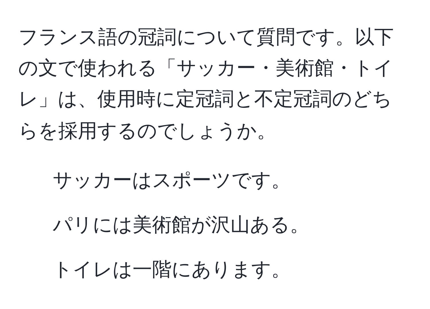 フランス語の冠詞について質問です。以下の文で使われる「サッカー・美術館・トイレ」は、使用時に定冠詞と不定冠詞のどちらを採用するのでしょうか。
1. サッカーはスポーツです。
2. パリには美術館が沢山ある。
3. トイレは一階にあります。