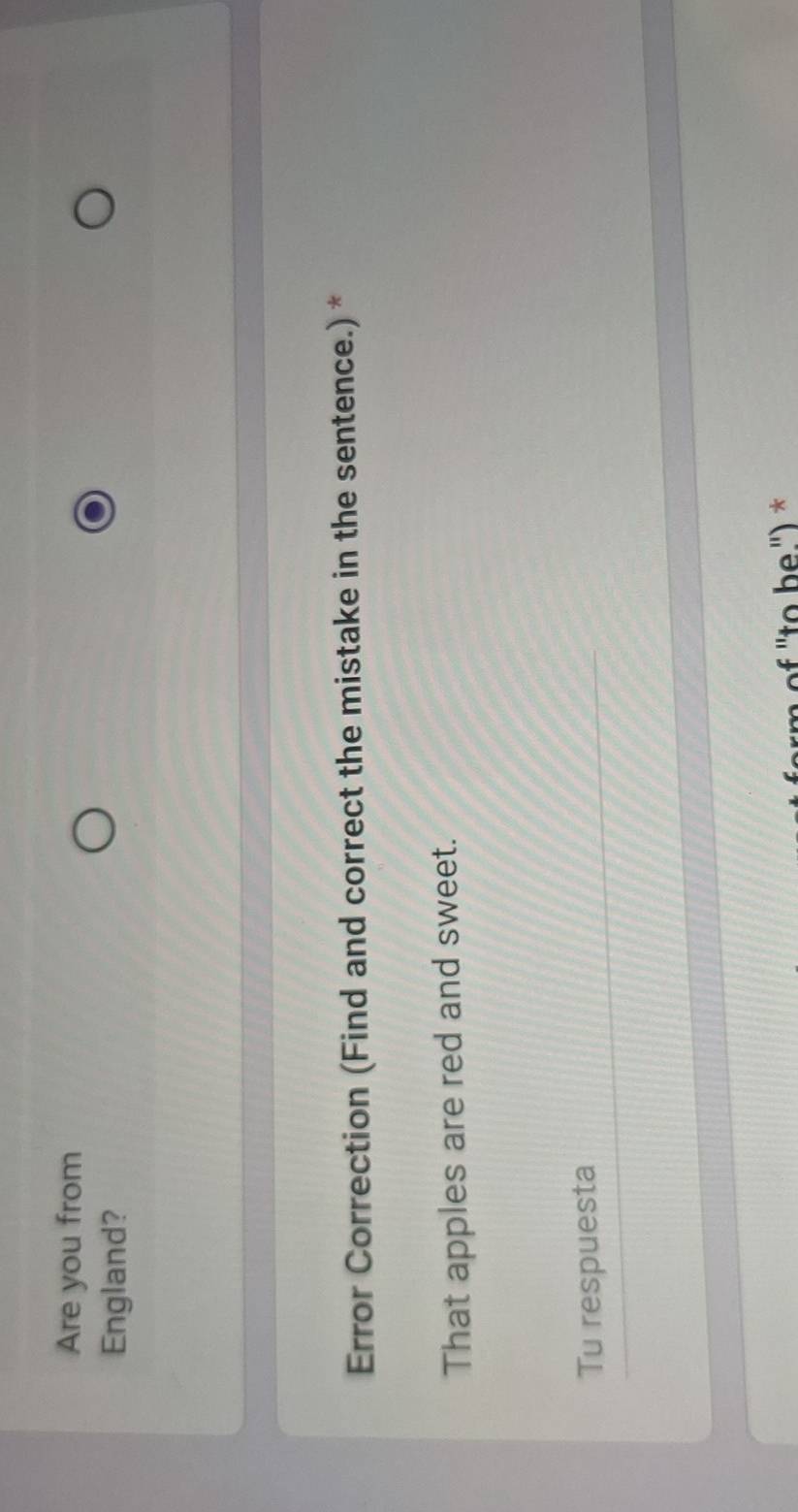 Are you from 
England? 
Error Correction (Find and correct the mistake in the sentence.) * 
That apples are red and sweet. 
Tu respuesta 
of ''to b e.') *