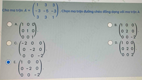 Cho ma trận A=beginpmatrix 1&3&3 -3&-5&-3 3&3&1endpmatrix. Chọn ma trận đường chéo đồng dạng với ma trận A
A. beginpmatrix 1&0&0 0&1&0 0&0&1endpmatrix.
B. beginpmatrix 1&0&0 0&2&0 0&0&-2endpmatrix.
C. beginpmatrix -2&0&0 0&-2&0 0&0&-2endpmatrix.
D. beginpmatrix 1&0&0 0&2&0 0&0&2endpmatrix.
E. beginpmatrix 1&0&0 0&-2&0 0&0&-2endpmatrix.