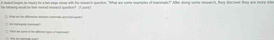 A student begins an inquiry for a two-page essay wth the research question, "What are some examples of mammals?" After doing some research, they discover they are more inte 
the following would be their revised research question? (f point) 
What ae the differences between mammals and marsupials? 
Ave marsupials maminals? 
What are some of he different types of mammais ? 
Wlty do nammats exs