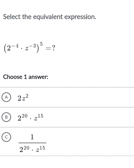 Select the equivalent expression.
(2^(-4)· z^(-3))^5= ?
Choose 1 answer:
A 2z^2
B 2^(20)· z^(15)
C  1/2^(20)· z^(15) 