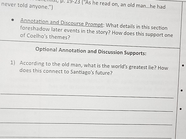 mst, p. 19-23 ("As he read on, an old man...he had 
never told anyone.”) 
Annotation and Discourse Prompt: What details in this section 
foreshadow later events in the story? How does this support one 
of Coelho’s themes? 
Optional Annotation and Discussion Supports: 
1) According to the old man, what is the world’s greatest lie? How 
does this connect to Santiago’s future? 
_ 
_ 
_ 
_