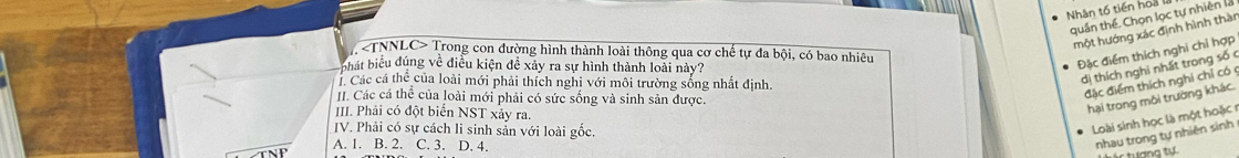 Nhân tố tiến hoa
quần thể, Chọn lọc tự nhiên la
một hướng xác định hình thàn
Trong con đường hình thành loài thông qua cơ chế tự đa bội, có bao nhiêu
hát biểu đúng về điều kiện đề xảy ra sự hình thành loài này?
Đặc điểm thích nghi chỉ hợp
Các cá thể của loài mới phải thích nghi với môi trường sống nhất định.
dị thích nghị nhất trong số 
II. Các cá thể của loài mới phải có sức sống và sinh sản được.
đặc điểm thích nghỉ chỉ có 
II. Phải có đột biển NST xảy ra.
hại trong môi trường khác.
JV. Phải có sự cách li sinh sản với loài gốc.
Loài sinh học là một hoặc
A. 1. B. 2. C. 3. D. 4.
nhau trong tự nhiên sinh
tác tượng tự.