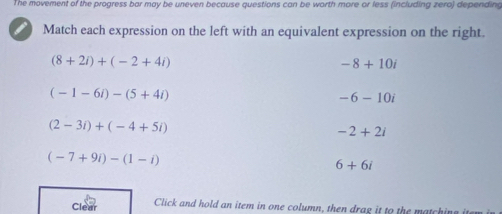 The movement of the progress bar may be uneven because questions can be worth more or less (including zero) depending
Match each expression on the left with an equivalent expression on the right.
(8+2i)+(-2+4i)
-8+10i
(-1-6i)-(5+4i)
-6-10i
(2-3i)+(-4+5i)
-2+2i
(-7+9i)-(1-i)
6+6i
Clear Click and hold an item in one column, then drag it to the matching it