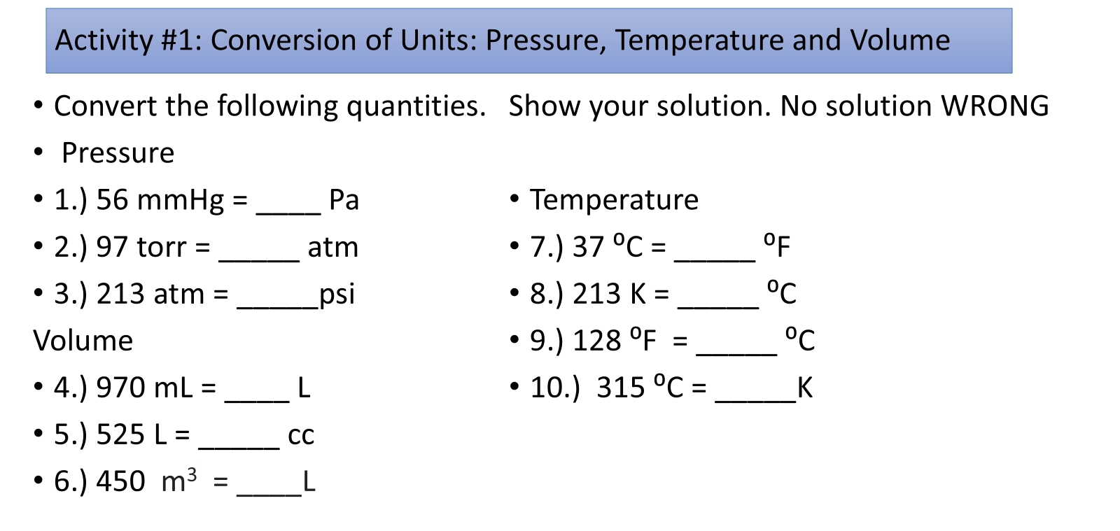 Activity #1: Conversion of Units: Pressure, Temperature and Volume 
Convert the following quantities. Show your solution. No solution WRONG 
Pressure 
1.) 56 mm Hg: = _ Pa Temperature
2.) 97 torr = _ atm 7.) 37°C= _  ^circ F
3.) 213 atm = _ psi 8.) 213K= _  ^circ C
Volume 9.) 128°F= _  ^circ C
4.) 970mL= _ L 10.) 315°C= _  K
5.) 525L= _ CC
6.) 450m^3= _ L