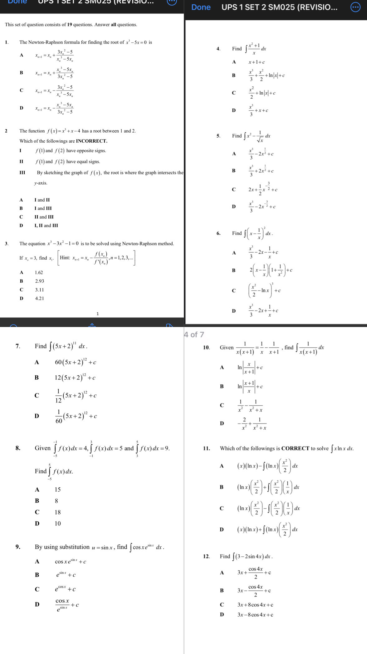 Done UPS 1 SET 2 SM025 (REVISIO...
This set of question consists of 19 questions. Answer all questions.
ofx^3-5x=0
4. Find ∈t  (x^2+1)/x dx
A x_n+1=x_n+frac (3x_n)^2-5(x_n)^3-5x_n
A x+1+c
B x_n+1=x_n+frac (x_n)^3-5x_n(3x_n)^2-5
B  x^3/3 + x^2/2 +ln |x|+c
C x_n+1=x_n-frac (3x_n)^2-5(x_n)^3-5x_n
C  x^2/2 +ln |x|+c
D x_n+1=x_n-frac (x_n)^3-5x_n(3x_n)^2-5
D  x^3/3 +x+c
f(x)=x^3+x-4
5. Find ∈t x^2- 1/sqrt(x) dx
) and f(2)
A  x^3/3 -2x^(frac 1)2+c
I ƒ (1)and f(2) have equal signs
III By sketching the graph of f(x), the root is where the graph intersects the
B  x^3/3 +2x^(frac 1)2+c
y-axis.
C 2x+ 1/2 x^(-frac 3)2+c
A I and II
B I and III
D  x^3/3 -2x^(-frac 3)2+c
C II and III
D I, II and III
6. Find ∈t (x- 1/x )^2dx.
3. The equation x^3-3x^2-1=0 is to be solved using Newton-Raphson method.
I Fx_o=3,findx_i.[Hint:x_n+1=x_n-frac f(x_n)f'(x_n),n=1,2,3,...]
A  x^3/3 -2x- 1/x +c
A 1.62
B 2(x- 1/x )(1+ 1/x^2 )+c
B 2.93
C 3.11
C ( x^2/2 -ln x)^3+c
D 4.21
D  x^3/3 -2x+ 1/x +c
4 of 7
7. Find ∈t (5x+2)^11dx. 10. Given  1/x(x+1) = 1/x - 1/x+1  , find ∈t  1/x(x+1) d Y
A 60(5x+2)^12+c
A ln | x/x+1 |+c
B 12(5x+2)^12+c
B ln | (x+1)/x |+c
C  1/12 (5x+2)^12+c
C  1/x^2 - 1/x^2+x 
D  1/60 (5x+2)^12+c
D - 2/x^2 + 1/x^2+x 
8. Given ∈tlimits _(-5)^(-1)f(x)dx=4,∈tlimits _(-1)^3f(x)dx=5: an d∈tlimits _3^(5f(x)dx=9 11. Which of the followings is CORRECT to solve x^circ)
: ln x dx.
Find ∈tlimits _(-5)^5f(x)dx.
A (x)(ln x)-∈t (ln x)( x^2/2 )dx
A 15
B (ln x)( x^2/2 )+∈t ( x^2/2 )( 1/x )dx
B 8
c 18
c (ln x)( x^2/2 )-∈t ( x^2/2 )( 1/x )dx
D 10
D (x)(ln x)+∈t (ln x)( x^2/2 )dx
9. By using substitution u=sin x ,find ∈t cos xe^(sin x)dx.
12. Find ∈t (3-2sin 4x)dx.
A cos xe^(sin x)+c
B e^(sin x)+c
A 3x+ cos 4x/2 +c
C e^(cos x)+c
B 3x- cos 4x/2 +c
D  cos x/e^(sin x) +c
C 3x+8cos 4x+c
D