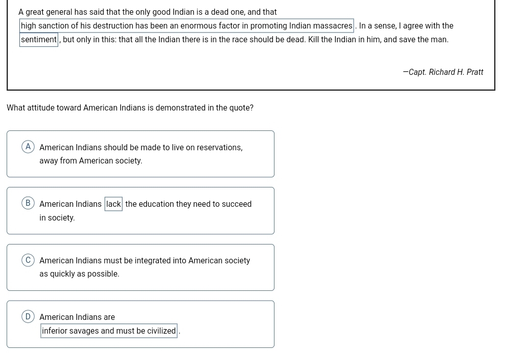 A great general has said that the only good Indian is a dead one, and that
high sanction of his destruction has been an enormous factor in promoting Indian massacres . In a sense, I agree with the
sentiment , but only in this: that all the Indian there is in the race should be dead. Kill the Indian in him, and save the man.
—Capt. Richard H. Pratt
What attitude toward American Indians is demonstrated in the quote?
A American Indians should be made to live on reservations,
away from American society.
B American Indians lack the education they need to succeed
in society.
C American Indians must be integrated into American society
as quickly as possible.
DAmerican Indians are
inferior savages and must be civilized .