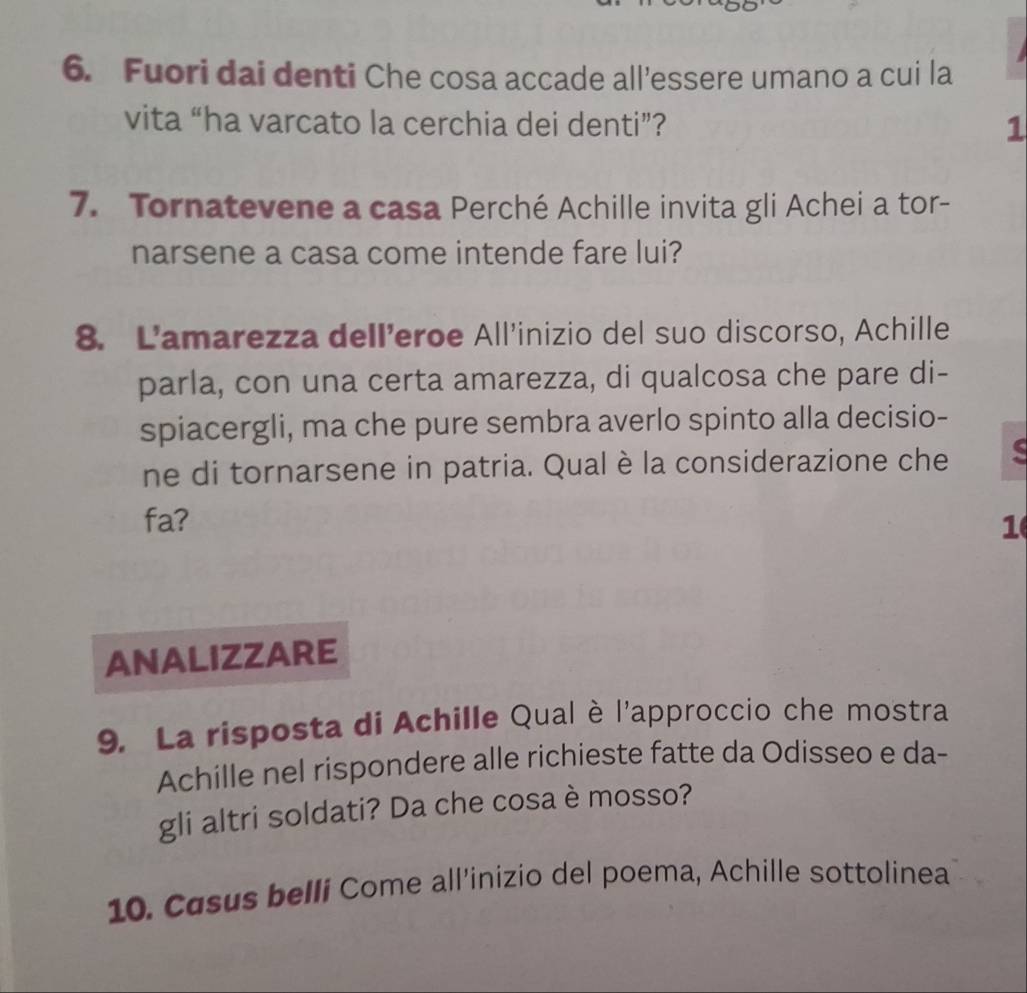 Fuori dai denti Che cosa accade all’essere umano a cui la 
vita “ha varcato la cerchia dei denti”? 1 
7. Tornatevene a casa Perché Achille invita gli Achei a tor- 
narsene a casa come intende fare lui? 
8. Lamarezza delleroe All'inizio del suo discorso, Achille 
parla, con una certa amarezza, di qualcosa che pare di- 
spiacergli, ma che pure sembra averlo spinto alla decisio- 
ne di tornarsene in patria. Qualè la considerazione che 
fa? 1 
ANALIZZARE 
9. La risposta di Achille Qual è l'approccio che mostra 
Achille nel rispondere alle richieste fatte da Odisseo e da- 
gli altri soldati? Da che cosa è mosso? 
10. Casus bellí Come all’inizio del poema, Achille sottolinea