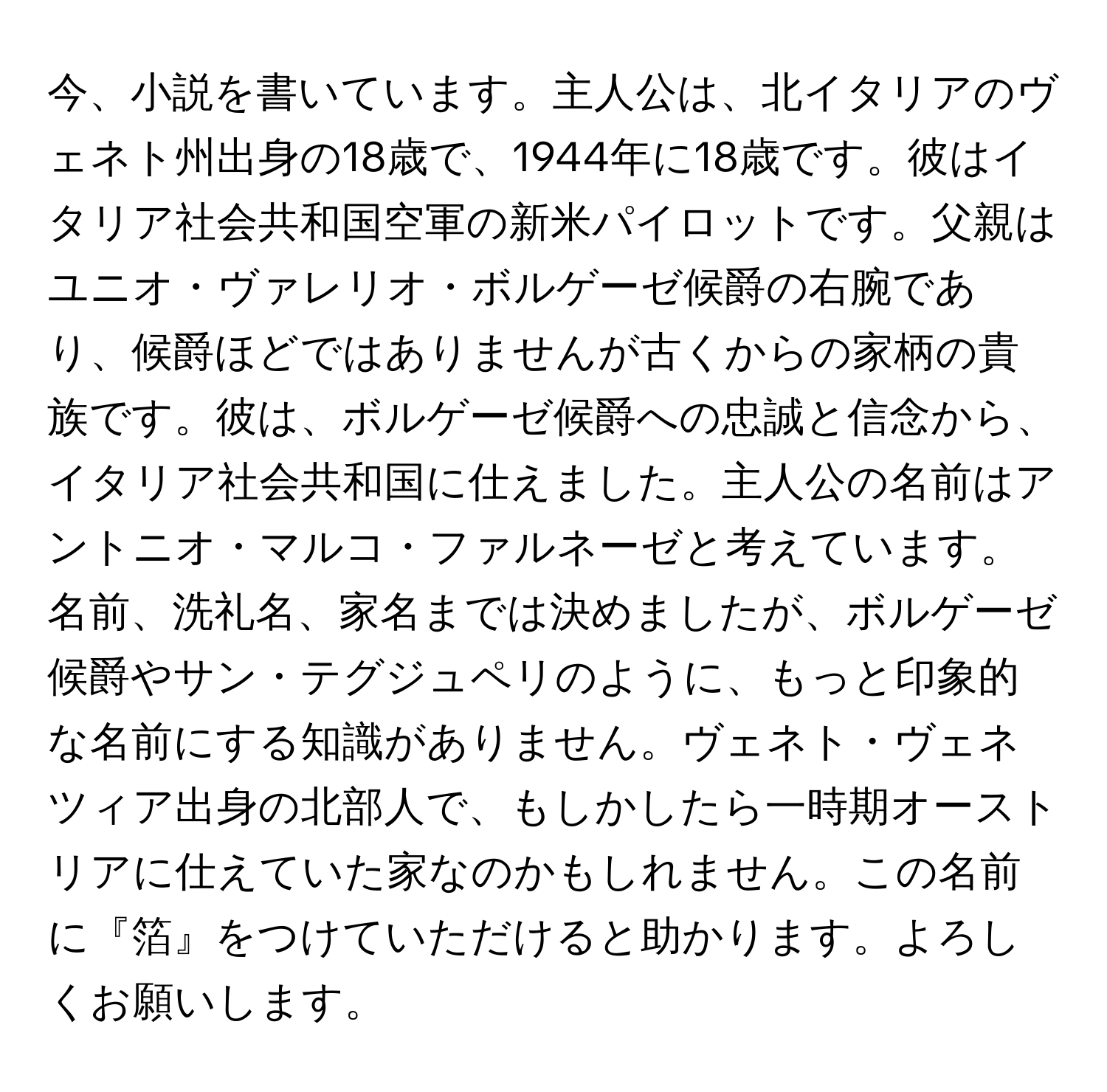 今、小説を書いています。主人公は、北イタリアのヴェネト州出身の18歳で、1944年に18歳です。彼はイタリア社会共和国空軍の新米パイロットです。父親はユニオ・ヴァレリオ・ボルゲーゼ候爵の右腕であり、候爵ほどではありませんが古くからの家柄の貴族です。彼は、ボルゲーゼ候爵への忠誠と信念から、イタリア社会共和国に仕えました。主人公の名前はアントニオ・マルコ・ファルネーゼと考えています。名前、洗礼名、家名までは決めましたが、ボルゲーゼ候爵やサン・テグジュペリのように、もっと印象的な名前にする知識がありません。ヴェネト・ヴェネツィア出身の北部人で、もしかしたら一時期オーストリアに仕えていた家なのかもしれません。この名前に『箔』をつけていただけると助かります。よろしくお願いします。