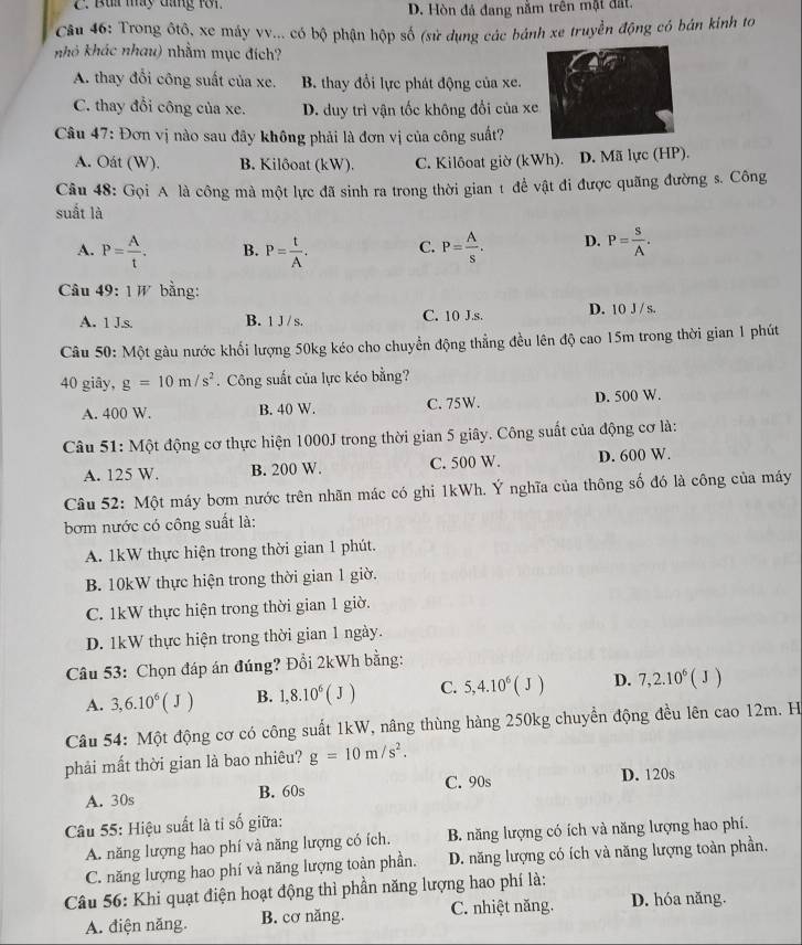 C. Bua máy đang rới. D. Hòn đá đang nằm trên mặt đất
Câu 46: Trong ôtô, xe máy vv... có bộ phận hộp số (sử dụng các bánh xe truyền động có bán kính to
khỏ khác nhau) nhằm mục đích?
A. thay đổi công suất của xe. B. thay đổi lực phát động của xe.
C. thay đổi công của xe. D. duy trì vận tốc không đổi của xe
Câu 47: Đơn vị nào sau đãy không phải là đơn vị của công suất?
A. Oát (W). B. Kilôoat (kW). C. Kilôoat giờ (kWh). D. Mã lực (HP).
Câu 48: Gọi A là công mà một lực đã sinh ra trong thời gian t để vật đi được quãng đường s. Công
suất là
A. P= A/t . B. P= t/A . C. P= A/s . D. P= S/A .
Câu 49:1W bằng:
A. 1 J.s. B. 1 J / s. C. 10 J.s. D. 10 J / s.
Câu 50: Một gàu nước khối lượng 50kg kéo cho chuyển động thẳng đều lên độ cao 15m trong thời gian 1 phút
40 giāy, g=10m/s^2. Công suất của lực kéo bằng?
A. 400 W. B. 40 W. C. 75W. D. 500 W.
Câu 51: Một động cơ thực hiện 1000J trong thời gian 5 giây. Công suất của động cơ là:
A. 125 W. B. 200 W. C. 500 W. D. 600 W.
Câu 52: Một máy bơm nước trên nhãn mác có ghi 1kWh. Ý nghĩa của thông số đó là công của máy
bơm nước có công suất là:
A. 1kW thực hiện trong thời gian 1 phút.
B. 10kW thực hiện trong thời gian 1 giờ.
C. 1kW thực hiện trong thời gian 1 giờ.
D. 1kW thực hiện trong thời gian 1 ngày.
Câu 53: Chọn đáp án đúng? Đồi 2kWh bằng:
A. 3,6.10^6(J) B. 1,8.10^6(J) C. 5,4.10^6(J) D. 7,2.10^6(J)
Câu 54: Một động cơ có công suất 1kW, nâng thùng hàng 250kg chuyền động đều lên cao 12m. H
phải mất thời gian là bao nhiêu? g=10m/s^2.
A. 30s B. 60s C. 90s
D. 120s
Câu 55: Hiệu suất là tỉ số giữa:
A. năng lượng hao phí và năng lượng có ích. B. năng lượng có ích và năng lượng hao phí.
C. năng lượng hao phí và năng lượng toàn phần. D. năng lượng có ích và năng lượng toàn phần.
Câu 56: Khi quạt điện hoạt động thì phần năng lượng hao phí là:
A. điện năng. B. cơ năng. C. nhiệt năng. D. hóa năng.