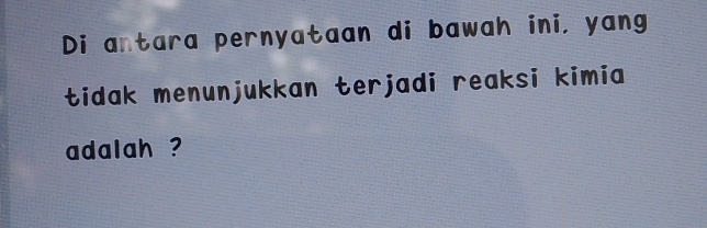 Di antara pernyataan di bawah ini, yang 
tidak menunjukkan terjadi reaksi kimia 
adalah ?