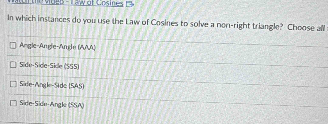 vatch the video - Law of Cosines
In which instances do you use the Law of Cosines to solve a non-right triangle? Choose all
Angle-Angle-Angle (AAA)
Side-Side-Side (SSS)
Side-Angle-Side (SAS)
Side-Side-Angle (SSA)