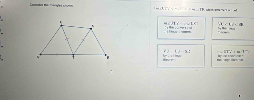 Consider the triangles shown. which statement is true?
If m∠ UTV
m∠ UTV=m∠ UST VU
by the converse of by the hinge
.the hinge theorem. theorem
.
VU=US=SR m∠ UTV>m∠ UT
by the converse of
by the hinge
theorem. the hinge theorem.