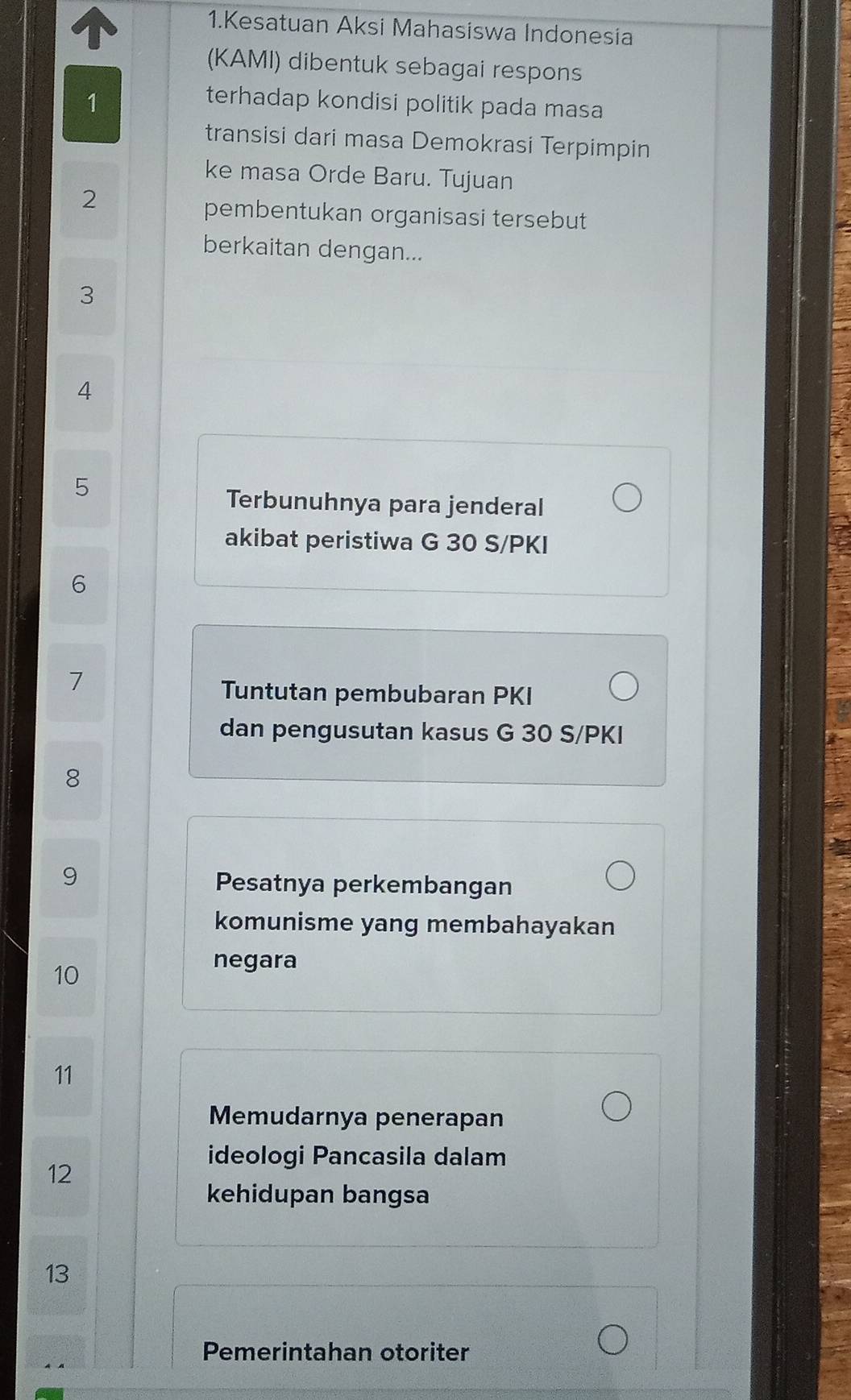 Kesatuan Aksi Mahasiswa Indonesia 
(KAMI) dibentuk sebagai respons 
1 
terhadap kondisi politik pada masa 
transisi dari masa Demokrasi Terpimpin 
ke masa Orde Baru. Tujuan 
2 
pembentukan organisasi tersebut 
berkaitan dengan... 
3 
4 
5 
Terbunuhnya para jenderal 
akibat peristiwa G 30 S/PKI
6 
7 
Tuntutan pembubaran PKI
dan pengusutan kasus G 30 S/PKI
8
9
Pesatnya perkembangan 
komunisme yang membahayakan 
10 
negara 
11 
Memudarnya penerapan 
ideologi Pancasila dalam 
12 
kehidupan bangsa 
13 
Pemerintahan otoriter