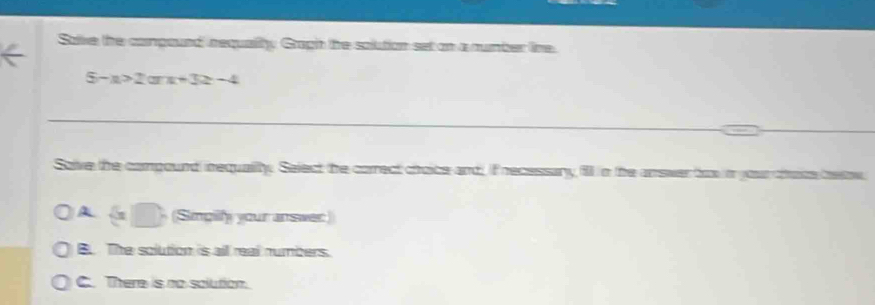 Save the compound requality Gragh the solution set on a number line
5-x>2arx+3≥ -4
Solve the compound inequality. Select the correct choice and, if recessary fill in the answer tox i your tate beow
A (Sinpilfy your answer)
B. The solution is all real numbers.
C. There is no solution.
