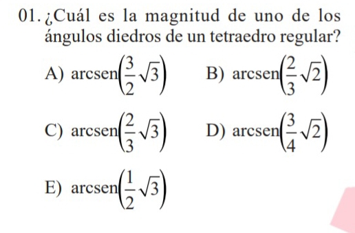 01.¿Cuál es la magnitud de uno de los
ángulos diedros de un tetraedro regular?
□ 
A) arcsen( 3/2 sqrt(3)) B) arc csen( 2/3 sqrt(2))
C) arcsen( 2/3 sqrt(3)) D) arcsen( 3/4 sqrt(2))
E) arcsen( 1/2 sqrt(3))