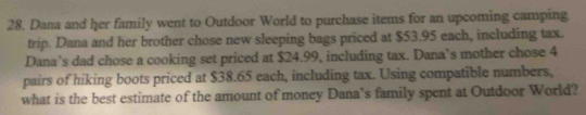 Dana and her family went to Outdoor World to purchase items for an upcoming camping 
trip. Dana and her brother chose new sleeping bags priced at $53.95 each, including tax. 
Dana’s dad chose a cooking set priced at $24.99, including tax. Dana’s mother chose 4
pairs of hiking boots priced at $38.65 each, including tax. Using compatible numbers, 
what is the best estimate of the amount of money Dana’s family spent at Outdoor World?