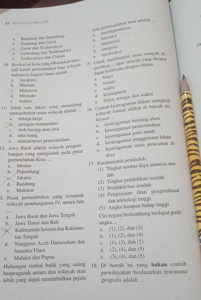 MP Geografi SMA 2 KSP
atau permasalahan baru adalah ....
a. interdependensi
b. interaksi
a. Bandung dan Sumedang
b. Bandung dan Garut
c. Garut dan Tasikmalaya
19
e. Tasikmalaya dan Ciamis e. interreaksi d. integrasi c. interrelasi
d. Sumedang dan Tasikmalaya
jadi kutub pertumbuhan bagi wilayah 15. Untuk membangun suatu wilayah di-
10. Berikut ini kota yang diharapkan men-
perlukan ... agar sasaran yang dicapai
Indonesia bagian timur adalah .... dapat terlaksana dengan efisien.
a. Jayapura
a. biaya
b. Manado
b. tenaga
c. Makassar
c. waktu
d. Merauke
d. kesempatan
e. Nabire
e. biaya, tenaga, dan waktu
11. Salah satu faktor yang menunjang
pertumbuhan suatu wilayah adalah .... 16. Contoh keseragaman dalam mengkaji
wilayah formal adalah di bawah ini,
a. tenaga kerja kecuali ....
b. jaringan transportasi
a. keseragaman bentang alam
c. ` stok barang atau jasa
b. keseragaman pemerintahan
d. tata ruang
c. keseragaman jenis tanah
d. keseragaman penggunaan lahan
e. administrasi pemerintahan
12. Jawa Barat adalah wilayah pengem- e. keseragaman mata pencarian di
bangan yang menginduk pada pusat
pertumbuhan Kota .... desa
a. Medan
17. Karakteristik penduduk:
b. Palembang
(1) Tingkat sumber daya manusia ren-
c. Jakarta dah
d. Bandung
(2) Tingkat pendidikan rendah
e. Makasar
(3) Produktivitas rendah
3. Pusat pertumbuhan yang termasuk (4) Penguasaan ilmu pengetahuan
wilayah pembangunan IV, antara lain dan teknologi tinggi
(5) Angka harapan hidup tinggi
a. Jawa Barat dan Jawa Tengah Ciri negara berkembang terdapat pada
b. Jawa Timur dan Bali angka...
Kalimantan Selatan dan Kaliman- a. (1), (2), dan (3)
tan Tengah b. (1), (2), dan (4)
d. Nanggroe Aceh Darussalam dan c. (1), (3), dan (5)
Sumatra Utara d. (2), (4), dan (5)
e. Maluku dan Papua e. (3), (4), dan (5)
Hubungan timbal balik yang saling 18. Di bawah ini yang bukan contoh
berpengaruh antara dua wilayah atau perwilayahan berdasarkan fenomena
lebih yang dapat menimbulkan gejala geografis adalah ....