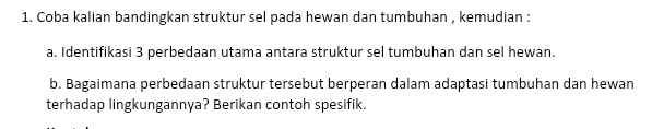 Coba kalian bandingkan struktur sel pada hewan dan tumbuhan , kemudian : 
a. Identifikasi 3 perbedaan utama antara struktur sel tumbuhan dan sel hewan. 
b. Bagaimana perbedaan struktur tersebut berperan dalam adaptasi tumbuhan dan hewan 
terhadap lingkungannya? Berikan contoh spesifik.