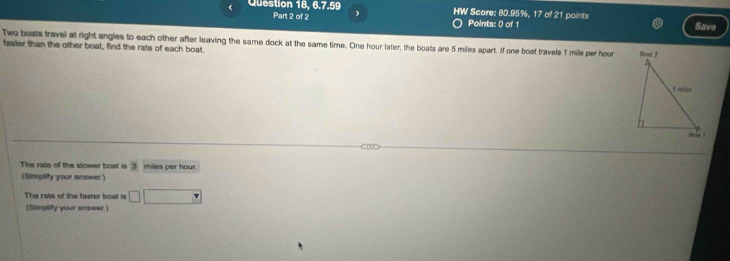 < Question 18, 6.7.59 HW Score:  80.95%, 17 of 21 points 
Part 2 of 2 Points: 0 of 1 
Save 
Two boats travel at right angles to each other after leaving the same dock at the same time. One hour later, the boats are 5 miles apart. If one boat travels 1 mile per hour
faster than the other boat, find the rate of each boat. 
The rate of the slower boat is 3 miles per hour. 
(Simplity your answer.) 
The rate of the faster boat is □ f(x)= 1/x 
(Simplify your answer.)