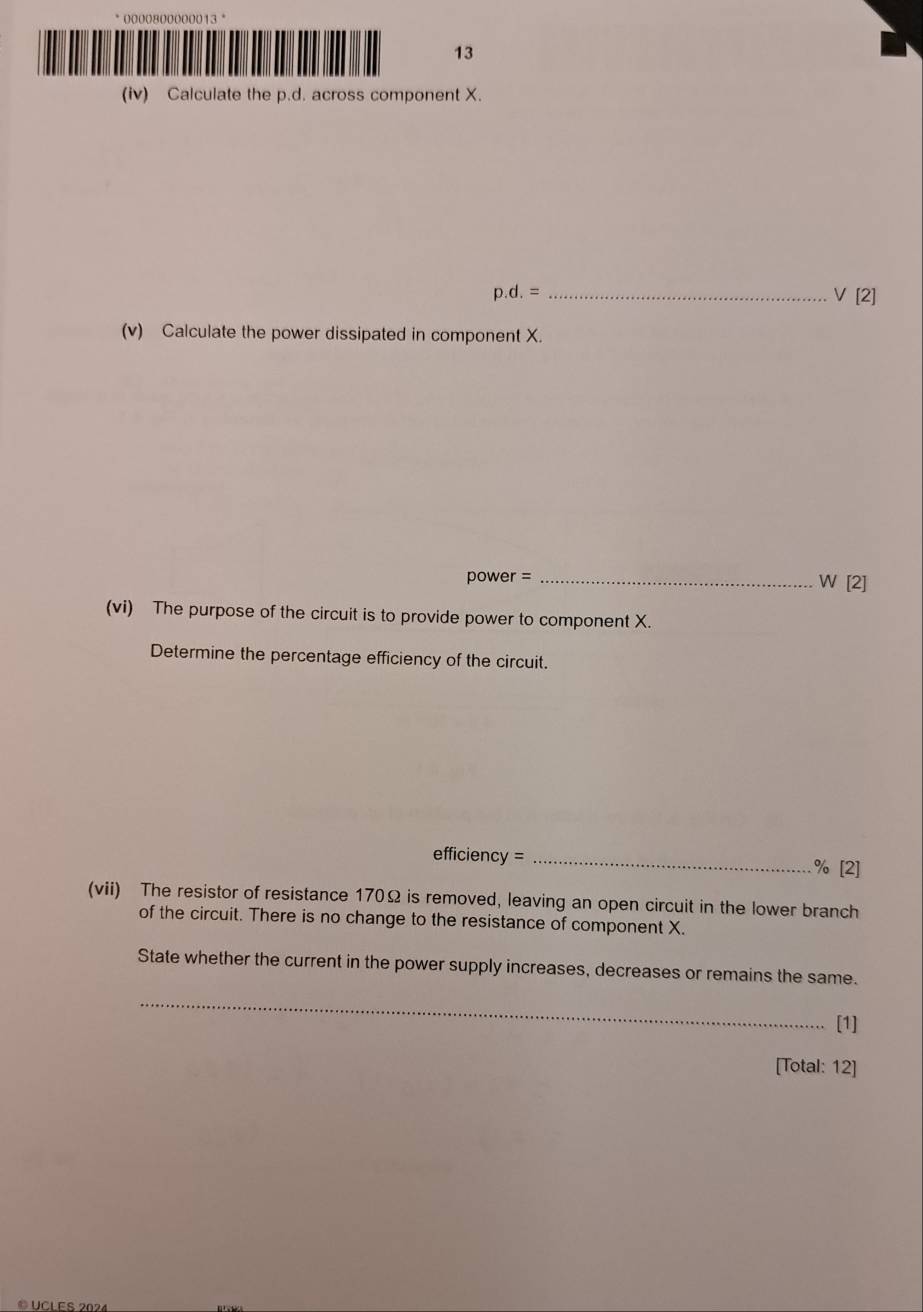 0000800000013 °
13
(iv) Calculate the p.d. across component X.
_ p.d.=
V[2]
(v) Calculate the power dissipated in component X.
power =_ 
W[2]
(vi) The purpose of the circuit is to provide power to component X.
Determine the percentage efficiency of the circuit.
efficiency = _ % [2]
(vii) The resistor of resistance 170Ω is removed, leaving an open circuit in the lower branch
of the circuit. There is no change to the resistance of component X.
State whether the current in the power supply increases, decreases or remains the same.
_
[1]
[Total: 12]
