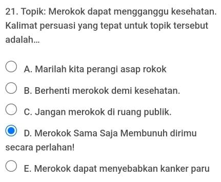 Topik: Merokok dapat mengganggu kesehatan.
Kalimat persuasi yang tepat untuk topik tersebut
adalah...
A. Marilah kita perangi asap rokok
B. Berhenti merokok demi kesehatan.
C. Jangan merokok di ruang publik.
D. Merokok Sama Saja Membunuh dirimu
secara perlahan!
E. Merokok dapat menyebabkan kanker paru