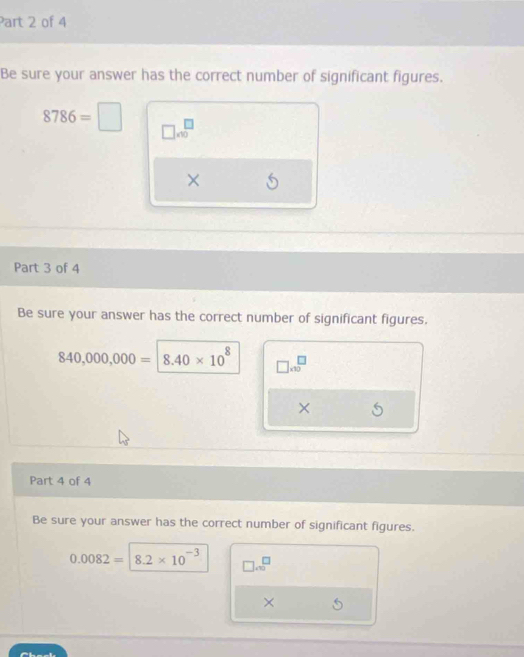 Be sure your answer has the correct number of significant figures.
8786=□ □ * 10^(□)
× 
Part 3 of 4 
Be sure your answer has the correct number of significant figures.
840,000,000=| 8.40* 10^8 □ * 10^(□)
× 
Part 4 of 4 
Be sure your answer has the correct number of significant figures.
0.0082= 8.2* 10^(-3) □ .sqrt(□ )
×