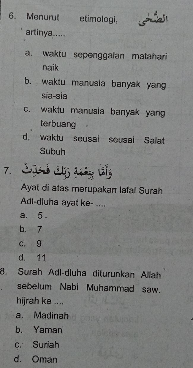 Menurut etimologi,
artinya.....
a. waktu sepenggalan matahari
naik
b. waktu manusia banyak yan
sia-sia
c. waktu manusia banyak yang
terbuang
d. waktu seusai seusai Salat
Subuh
7. SIó S asày lg
Ayat di atas merupakan lafal Surah
Adl-dluha ayat ke- ....
a. 5.
b. 7
c. 9
d. 11
8. Surah Adl-dluha diturunkan Allah
sebelum Nabi Muhammad saw.
hijrah ke ....
a. Madinah
b. Yaman
c. Suriah
d. Oman