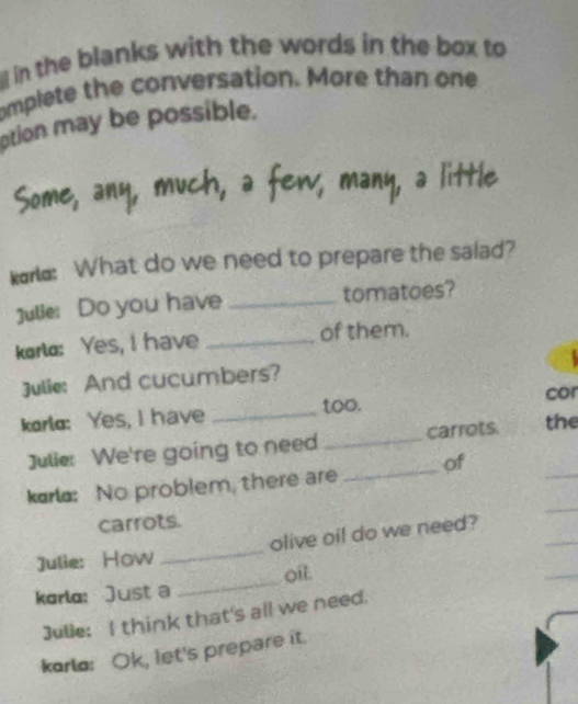 in the blanks with the words in the box to 
omplete the conversation. More than one 
ption may be possible. 
kare: What do we need to prepare the salad? 
Julie: Do you have _tomatoes? 
korla: Yes, I have _of them. 
Julie: And cucumbers? 
karlo: Yes, I have _too. cor 
_ 
Julie: We're going to need _carrots. the 
kar: No problem, there are _of 
_ 
carrots. 
_ 
_ 
Julie: How _olive oil do we need? 
korlo: Just a _oil. 
Julie: I think that's all we need. 
korlo: Ok, let's prepare it.