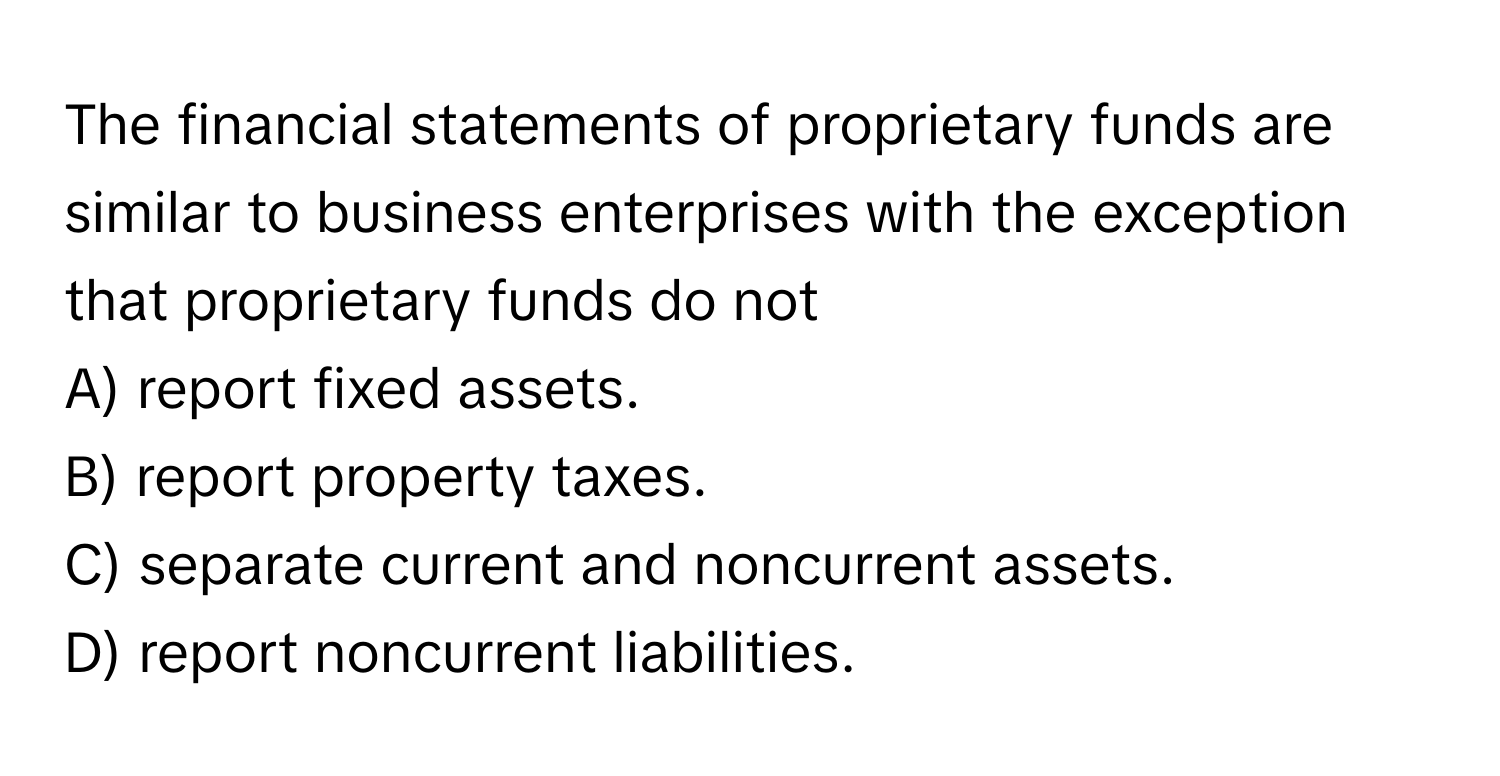 The financial statements of proprietary funds are similar to business enterprises with the exception that proprietary funds do not
A) report fixed assets. 
B) report property taxes. 
C) separate current and noncurrent assets. 
D) report noncurrent liabilities.