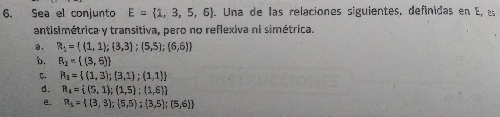 Sea el conjunto E= 1,3,5,6. Una de las relaciones siguientes, definidas en E, es
antisimétrica y transitiva, pero no reflexiva ni simétrica.
a. R_1= (1,1);(3,3);(5,5);(6,6)
b. R_2= (3,6)
C. R_3= (1,3);(3,1);(1,1)
d. R_4= (5,1);(1,5);(1,6)
e. R_5= (3,3);(5,5);(3,5);(5,6)