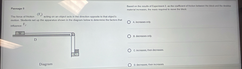 Based on the results of Experiment 2, as the coefficient of friction between the block and the desktop
Passage II material increases, the mass required to move the block:
The force of friction (F_f) acting on an object acts in the direction opposite to that object's
motion. Students set up the apparatus shown in the diagram below to determine the factors that A. increases only.
influence F_r
B. decreases only.
C. increases, then decreases.
Diagram D. decreases, then increases.