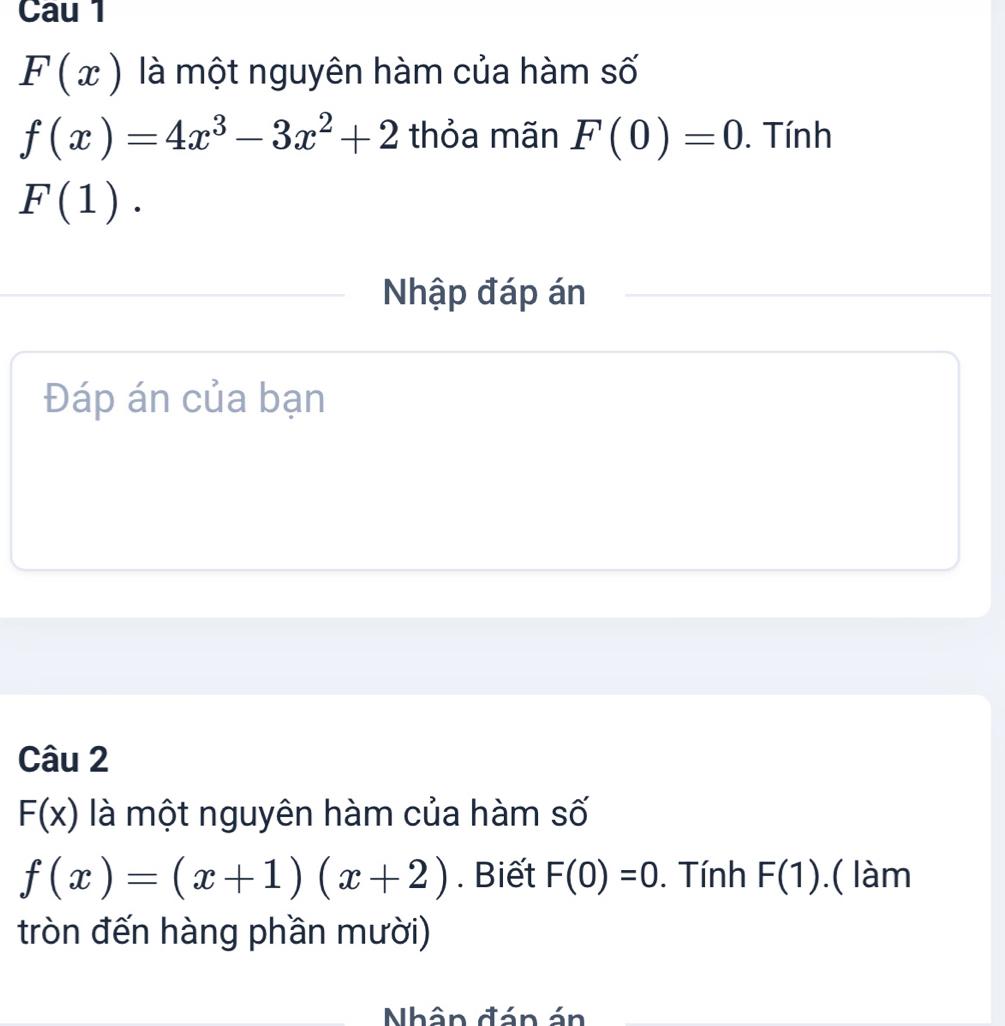 Cau 1
F(x) là một nguyên hàm của hàm số
f(x)=4x^3-3x^2+2 thỏa mãn F(0)=0. Tính
F(1). 
Nhập đáp án 
Đáp án của bạn 
Câu 2
F(x) là một nguyên hàm của hàm số
f(x)=(x+1)(x+2). Biết F(0)=0. Tính F(1).( làm 
tròn đến hàng phần mười) 
Nhân đán án