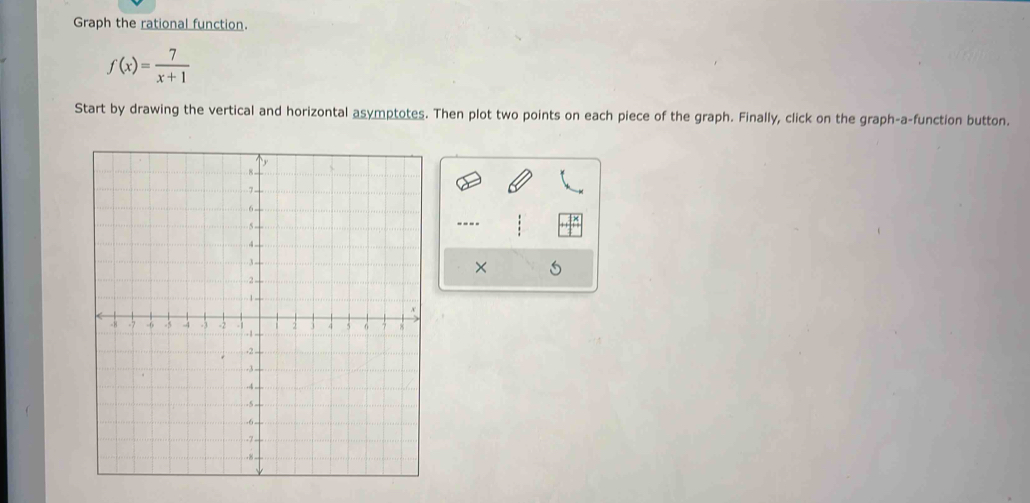 Graph the rational function.
f(x)= 7/x+1 
Start by drawing the vertical and horizontal asymptotes. Then plot two points on each piece of the graph. Finally, click on the graph-a-function button. 
---- 
×