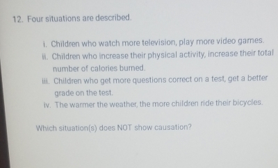 Four situations are described. 
i. Children who watch more television, play more video games. 
ii. Children who increase their physical activity, increase their total 
number of calories burned. 
iii. Children who get more questions correct on a test, get a better 
grade on the test. 
iv. The warmer the weather, the more children ride their bicycles. 
Which situation(s) does NOT show causation?