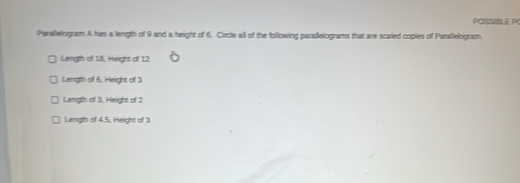 POSSIBLE PO
Parallelogram A has a length of 9 and a height of 6. Circle all of the following parallelograms that are scaled copies of Paralelogram.
Langth of 18, Height of 12
Length of 6, Height of 3
Length of 3. Height of 2
Length of 4.5, Height of 3