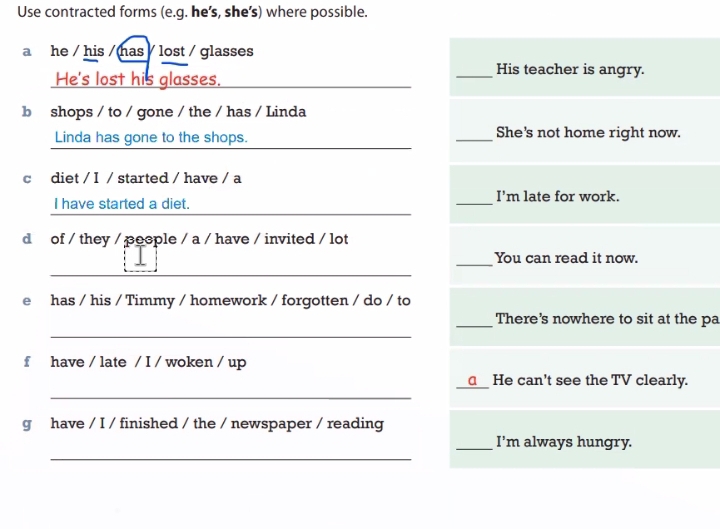 Use contracted forms (e.g. he's, she's) where possible. 
a he / his / has lost / glasses 
He's lost his glasses. 
_His teacher is angry. 
b shops / to / gone / the / has / Linda 
Linda has gone to the shops. _She's not home right now. 
c diet / I / started / have / a 
I have started a diet. _I'm late for work. 
d of / they / peeple / a / have / invited / lot 
_ 
You can read it now. 
e has / his / Timmy / homework / forgotten / do / to 
_ 
_There's nowhere to sit at the pa 
f have / late / I / woken / up 
_ 
_____ He can't see the TV clearly. 
g have / I / finished / the / newspaper / reading 
_ 
_I'm always hungry.