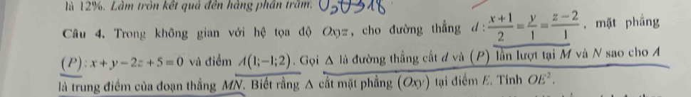 là 12%. Làm tròn kết quả đến hàng phần trăm. 
Câu 4. Trong không gian với hệ tọa độ Oxy z, cho đường thẳng d:  (x+1)/2 = y/1 = (z-2)/1 . mặt phẳng
(P):x+y-2z+5=0 và điểm A(1;-1;2). Gọi △ li đường thẳng cất đ và (P) lần lượt tại M và N sao cho A 
là trung điểm của đoạn thẳng MN. Biết rằng A cắt mặt phẳng (Oxy) tại điểm E. Tính OE^2.