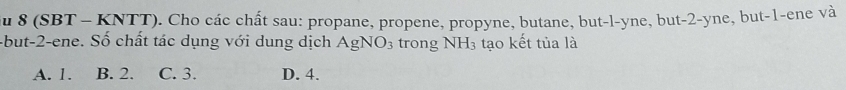 au 8 (SBT - KNTT). Cho các chất sau: propane, propene, propyne, butane, but-l-yne, but -2 -yne, but -1 -ene và
-but -2 -ene. Số chất tác dụng với dung dịch AgNO_3 trong NH3 tạo kết tủa là
A. 1. B. 2. C. 3. D. 4.