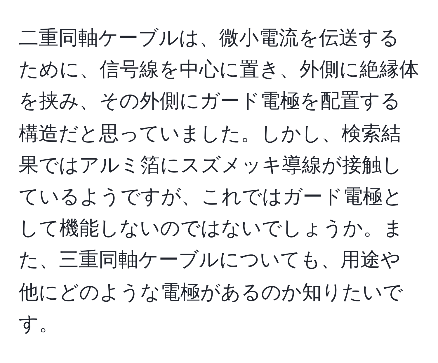 二重同軸ケーブルは、微小電流を伝送するために、信号線を中心に置き、外側に絶縁体を挟み、その外側にガード電極を配置する構造だと思っていました。しかし、検索結果ではアルミ箔にスズメッキ導線が接触しているようですが、これではガード電極として機能しないのではないでしょうか。また、三重同軸ケーブルについても、用途や他にどのような電極があるのか知りたいです。