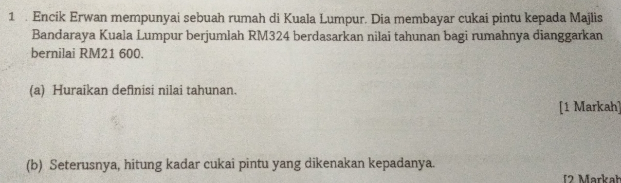 Encik Erwan mempunyai sebuah rumah di Kuala Lumpur. Dia membayar cukai pintu kepada Majlis 
Bandaraya Kuala Lumpur berjumlah RM324 berdasarkan nilai tahunan bagi rumahnya dianggarkan 
bernilai RM21 600. 
(a) Huraikan definisi nilai tahunan. 
[1 Markah] 
(b) Seterusnya, hitung kadar cukai pintu yang dikenakan kepadanya. 
12 Markał