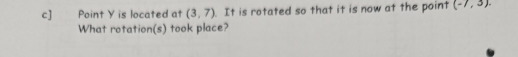 c] Point Y is located at (3,7). It is rotated so that it is now at the point (-7,3). 
What rotation(s) took place?