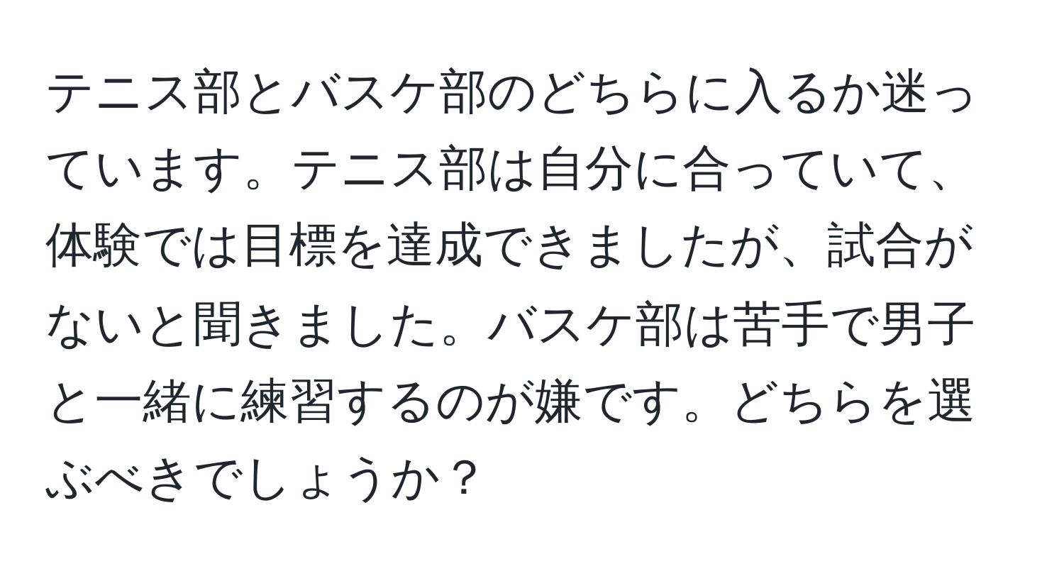 テニス部とバスケ部のどちらに入るか迷っています。テニス部は自分に合っていて、体験では目標を達成できましたが、試合がないと聞きました。バスケ部は苦手で男子と一緒に練習するのが嫌です。どちらを選ぶべきでしょうか？