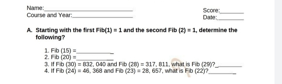 Name:_ Score:_ 
Course and Year:_ Date:_ 
A. Starting with the first Fib(1)=1 and the second Fib (2)=1 , determine the 
following? 
1. Fib(15)= _ 
2. Fib(20)= _ 
3. If Fib(30)=832,040 and Fib(28)=317,811 , what is Fib(29) _ 
4. If Fib(24)=46,368 and Fib(23)=28,657 , what is Fib(22) _